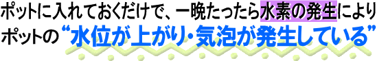 ポットに入れておくだけで、一晩たったら水素の発生によりポットの水位が上がり・気泡が発生している