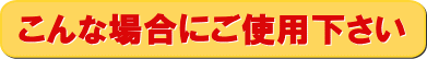 こんな場合にご使用ください